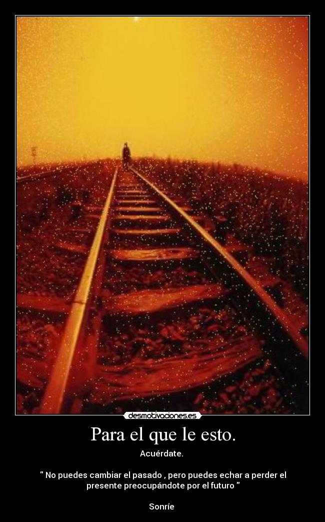 Para el que le esto. - Acuérdate.
No puedes cambiar el pasado , pero puedes echar a perder el
presente preocupándote por el futuro
Sonríe