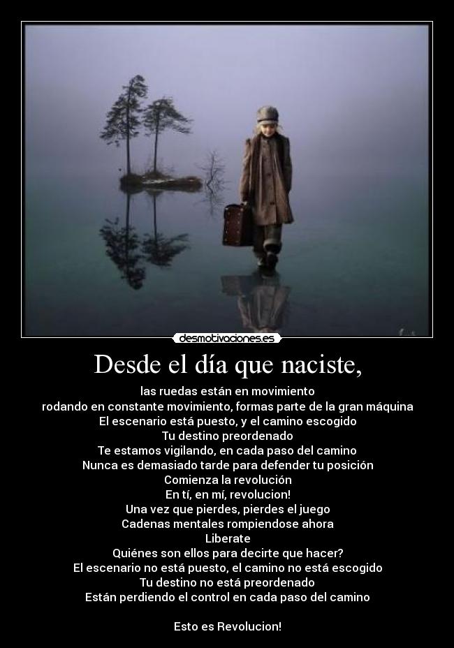 Desde el día que naciste, - las ruedas están en movimiento
rodando en constante movimiento, formas parte de la gran máquina
El escenario está puesto, y el camino escogido
Tu destino preordenado
Te estamos vigilando, en cada paso del camino
Nunca es demasiado tarde para defender tu posición
Comienza la revolución
En tí, en mí, revolucion!
Una vez que pierdes, pierdes el juego
Cadenas mentales rompiendose ahora
Liberate
Quiénes son ellos para decirte que hacer?
El escenario no está puesto, el camino no está escogido
Tu destino no está preordenado
Están perdiendo el control en cada paso del camino

Esto es Revolucion!