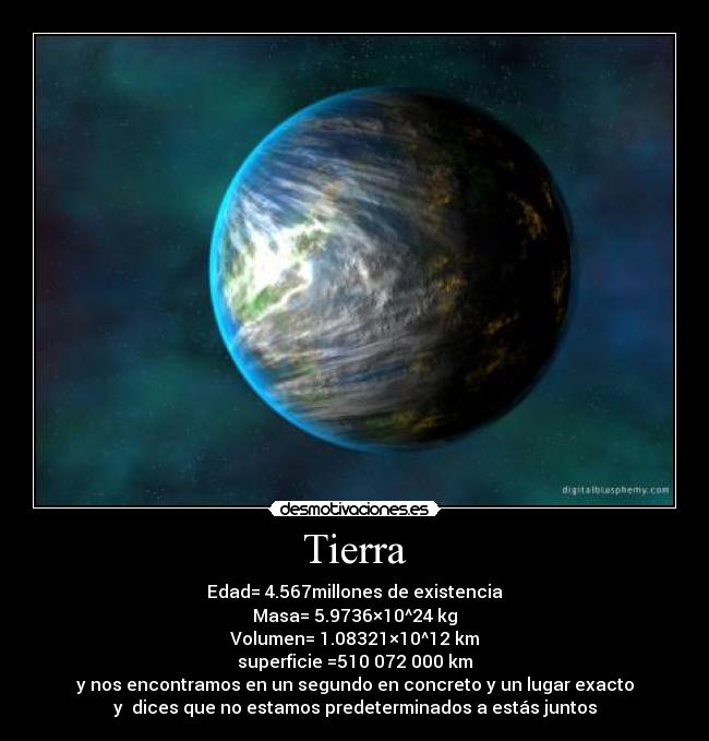 Tierra - Edad= 4.567millones de existencia
Masa= 5.9736×10^24 kg
Volumen= 1.08321×10^12 km
superficie	=510 072 000 km
y nos encontramos en un segundo en concreto y un lugar exacto
y  dices que no estamos predeterminados a estás juntos