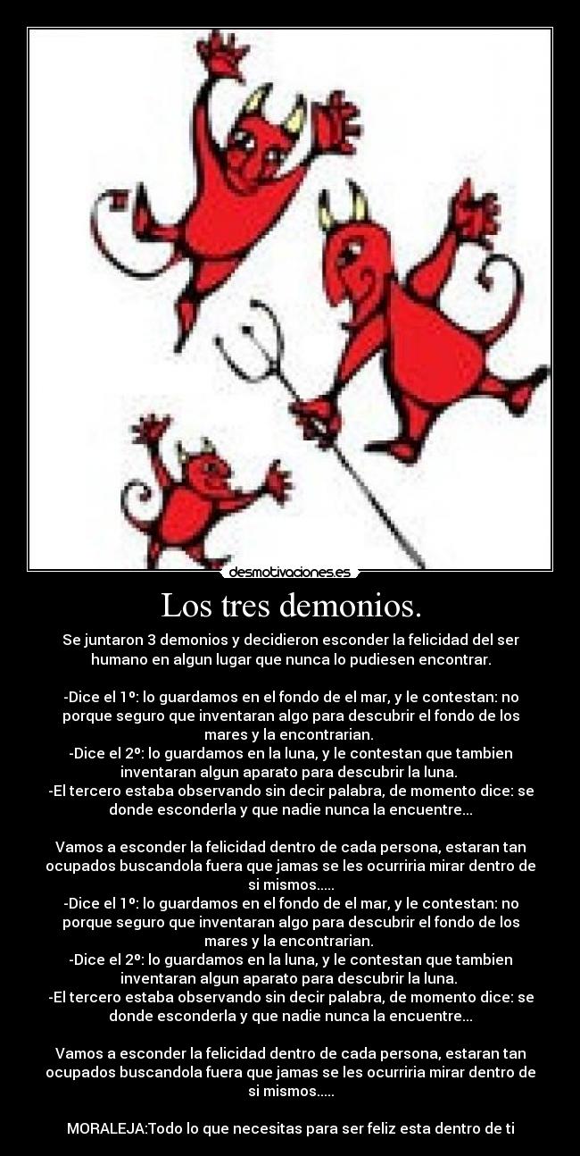 Los tres demonios. - Se juntaron 3 demonios y decidieron esconder la felicidad del ser
humano en algun lugar que nunca lo pudiesen encontrar.
-Dice el 1º: lo guardamos en el fondo de el mar, y le contestan: no
porque seguro que inventaran algo para descubrir el fondo de los
mares y la encontrarian.
-Dice el 2º: lo guardamos en la luna, y le contestan que tambien
inventaran algun aparato para descubrir la luna.
-El tercero estaba observando sin decir palabra, de momento dice: se
donde esconderla y que nadie nunca la encuentre...
Vamos a esconder la felicidad dentro de cada persona, estaran tan
ocupados buscandola fuera que jamas se les ocurriria mirar dentro de
si mismos.....
-Dice el 1º: lo guardamos en el fondo de el mar, y le contestan: no
porque seguro que inventaran algo para descubrir el fondo de los
mares y la encontrarian.
-Dice el 2º: lo guardamos en la luna, y le contestan que tambien
inventaran algun aparato para descubrir la luna.
-El tercero estaba observando sin decir palabra, de momento dice: se
donde esconderla y que nadie nunca la encuentre...
Vamos a esconder la felicidad dentro de cada persona, estaran tan
ocupados buscandola fuera que jamas se les ocurriria mirar dentro de
si mismos.....
MORALEJA:Todo lo que necesitas para ser feliz esta dentro de ti