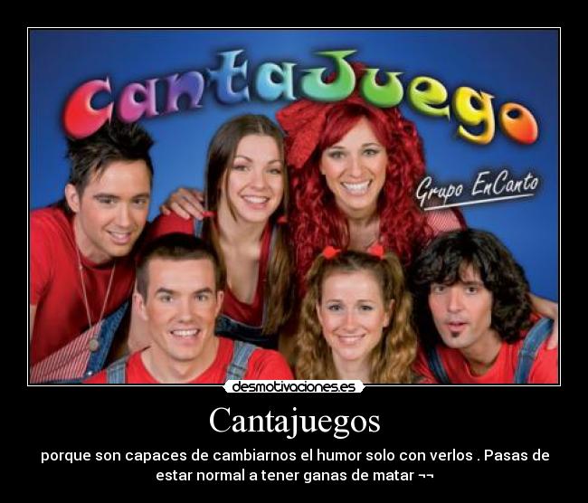 Cantajuegos - porque son capaces de cambiarnos el humor solo con verlos . Pasas de
estar normal a tener ganas de matar ¬¬