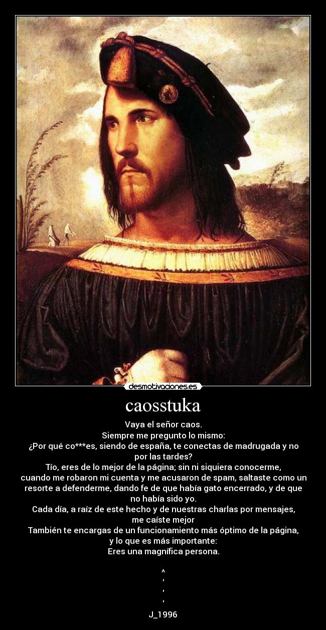 caosstuka - Vaya el señor caos.
Siempre me pregunto lo mismo:
¿Por qué co***es, siendo de españa, te conectas de madrugada y no
por las tardes?
Tío, eres de lo mejor de la página; sin ni siquiera conocerme,
cuando me robaron mi cuenta y me acusaron de spam, saltaste como un
resorte a defenderme, dando fe de que había gato encerrado, y de que
no había sido yo.
Cada día, a raíz de este hecho y de nuestras charlas por mensajes,
me caíste mejor
También te encargas de un funcionamiento más óptimo de la página,
y lo que es más importante:
Eres una magnífica persona.

^



J_1996