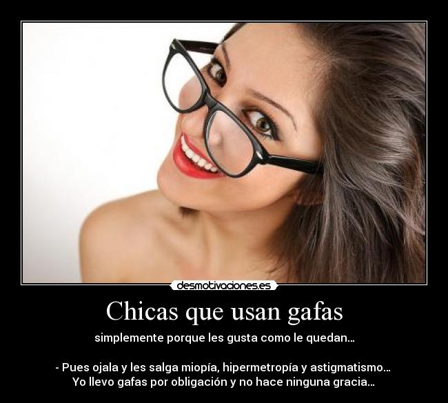Chicas que usan gafas - simplemente porque les gusta como le quedan…

- Pues ojala y les salga miopía, hipermetropía y astigmatismo… 
Yo llevo gafas por obligación y no hace ninguna gracia…