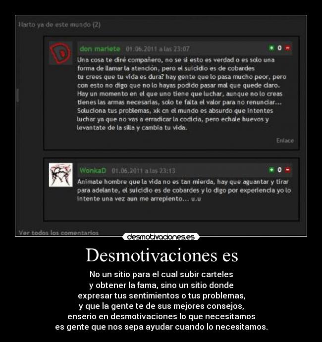 Desmotivaciones es - No un sitio para el cual subir carteles
y obtener la fama, sino un sitio donde
expresar tus sentimientos o tus problemas,
y que la gente te de sus mejores consejos,
enserio en desmotivaciones lo que necesitamos
es gente que nos sepa ayudar cuando lo necesitamos.