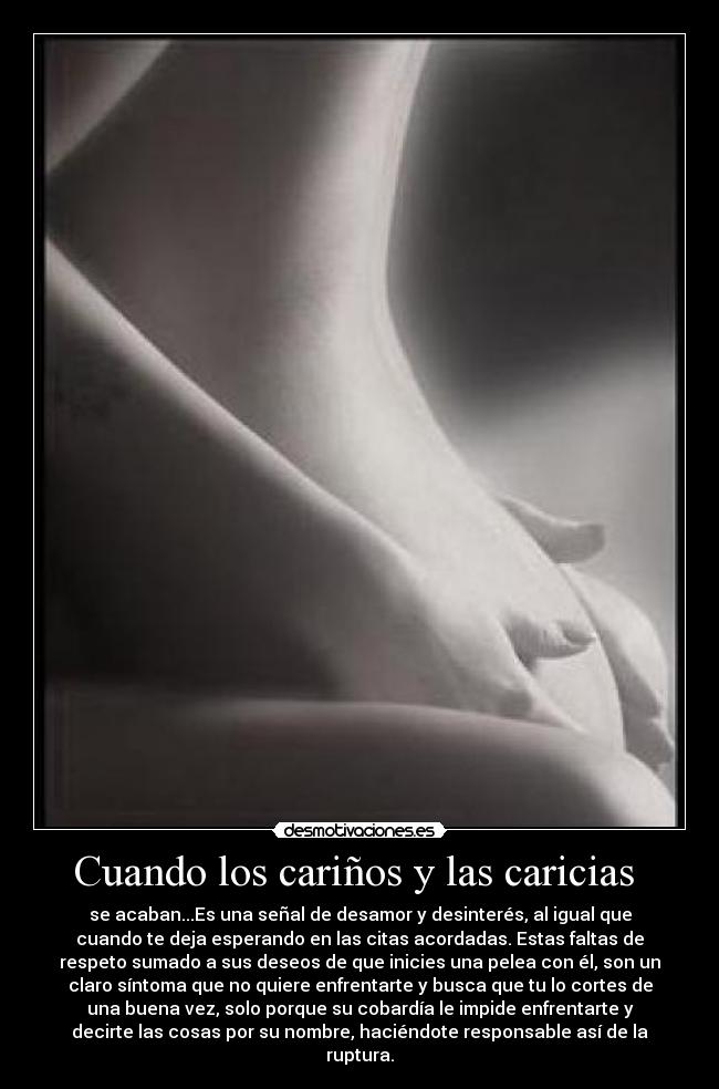 Cuando los cariños y las caricias - se acaban...Es una señal de desamor y desinterés, al igual que
cuando te deja esperando en las citas acordadas. Estas faltas de
respeto sumado a sus deseos de que inicies una pelea con él, son un
claro síntoma que no quiere enfrentarte y busca que tu lo cortes de
una buena vez, solo porque su cobardía le impide enfrentarte y
decirte las cosas por su nombre, haciéndote responsable así de la
ruptura.