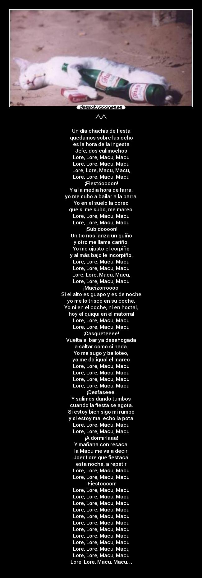 ^^ - Un día chachis de fiesta
quedamos sobre las ocho
es la hora de la ingesta
Jefe, dos calimochos
Lore, Lore, Macu, Macu
Lore, Lore, Macu, Macu
Lore, Lore, Macu, Macu,
Lore, Lore, Macu, Macu
¡Fiestóoooon!
Y a la media hora de farra,
yo me subo a bailar a la barra.
Yo en el suelo la coreo
que si me subo, me mareo.
Lore, Lore, Macu, Macu
Lore, Lore, Macu, Macu
¡Subidoooon!
Un tío nos lanza un guiño
y otro me llama cariño.
Yo me ajusto el corpiño
y al más bajo le incorpiño.
Lore, Lore, Macu, Macu
Lore, Lore, Macu, Macu
Lore, Lore, Macu, Macu,
Lore, Lore, Macu, Macu
¡Macizorroooo!
Si el alto es guapo y es de noche
yo me lo trisco en su coche.
Yo ni en el coche, ni en hostal,
hoy el quiqui en el matorral
Lore, Lore, Macu, Macu
Lore, Lore, Macu, Macu
¡Casqueteeee!
Vuelta al bar ya desahogada
a saltar como si nada.
Yo me sugo y bailoteo,
ya me da igual el mareo
Lore, Lore, Macu, Macu
Lore, Lore, Macu, Macu
Lore, Lore, Macu, Macu
Lore, Lore, Macu, Macu
¡Desfaseee!
Y salimos dando tumbos
cuando la fiesta se agota.
Si estoy bien sigo mi rumbo
y si estoy mal echo la pota
Lore, Lore, Macu, Macu
Lore, Lore, Macu, Macu
¡A dormirlaaa!
Y mañana con resaca
la Macu me va a decir.
Joer Lore que fiestaca
esta noche, a repetir
Lore, Lore, Macu, Macu
Lore, Lore, Macu, Macu
¡Fiestoooon!
Lore, Lore, Macu, Macu
Lore, Lore, Macu, Macu
Lore, Lore, Macu, Macu
Lore, Lore, Macu, Macu
Lore, Lore, Macu, Macu
Lore, Lore, Macu, Macu
Lore, Lore, Macu, Macu
Lore, Lore, Macu, Macu
Lore, Lore, Macu, Macu
Lore, Lore, Macu, Macu
Lore, Lore, Macu, Macu
Lore, Lore, Macu, Macu….
