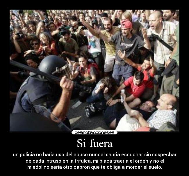 Si fuera - un policia no haria uso del abuso nunca! sabria escuchar sin sospechar
de cada intruso en la trifulca, mi placa traeria el orden y no el
miedo! no seria otro cabron que te obliga a morder el suelo.