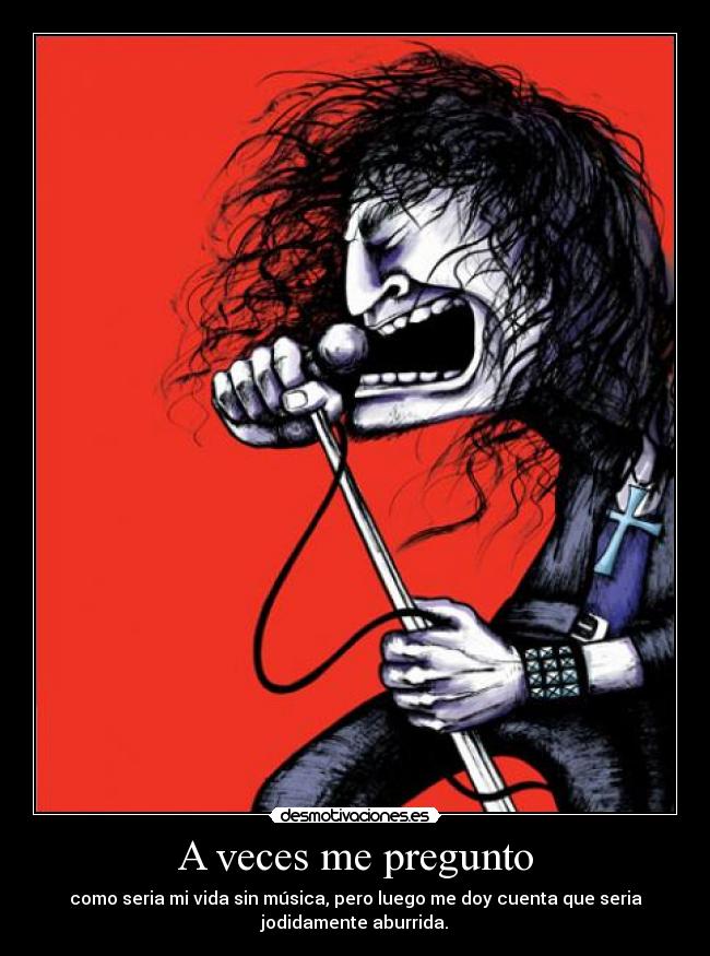A veces me pregunto - como seria mi vida sin música, pero luego me doy cuenta que seria
jodidamente aburrida.