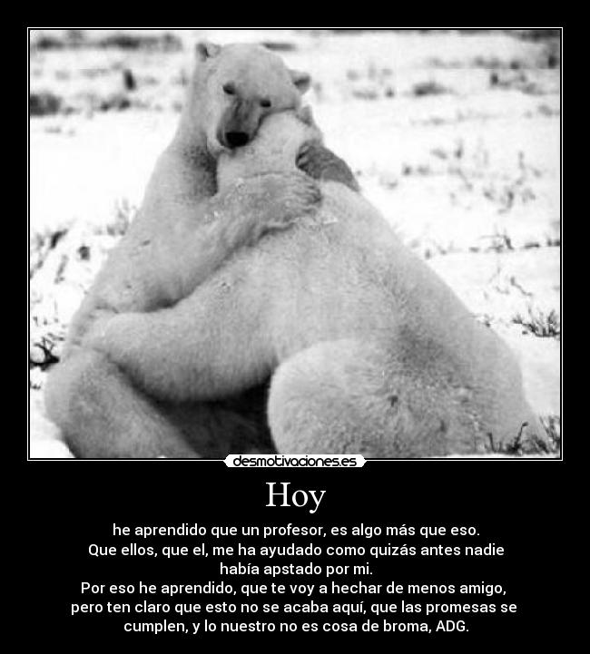 Hoy - he aprendido que un profesor, es algo más que eso.
Que ellos, que el, me ha ayudado como quizás antes nadie
había apstado por mi.
Por eso he aprendido, que te voy a hechar de menos amigo,
pero ten claro que esto no se acaba aquí, que las promesas se
cumplen, y lo nuestro no es cosa de broma, ADG.