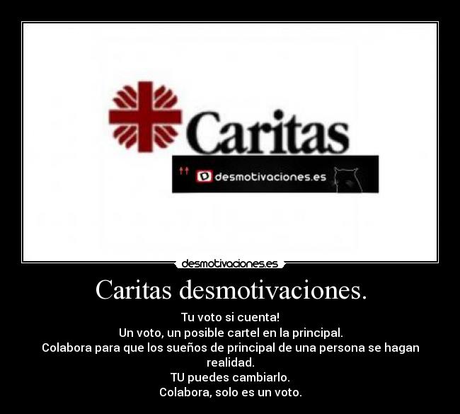 Caritas desmotivaciones. - Tu voto si cuenta!
Un voto, un posible cartel en la principal.
Colabora para que los sueños de principal de una persona se hagan realidad.
TU puedes cambiarlo.
Colabora, solo es un voto.