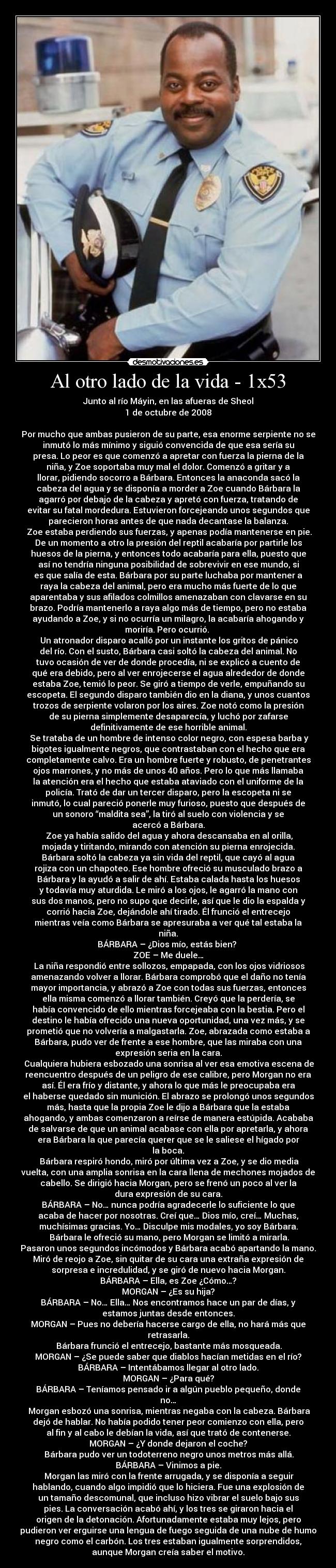 Al otro lado de la vida - 1x53 - Junto al río Máyin, en las afueras de Sheol
1 de octubre de 2008
Por mucho que ambas pusieron de su parte, esa enorme serpiente no se
inmutó lo más mínimo y siguió convencida de que esa sería su
presa. Lo peor es que comenzó a apretar con fuerza la pierna de la
niña, y Zoe soportaba muy mal el dolor. Comenzó a gritar y a
llorar, pidiendo socorro a Bárbara. Entonces la anaconda sacó la
cabeza del agua y se disponía a morder a Zoe cuando Bárbara la
agarró por debajo de la cabeza y apretó con fuerza, tratando de
evitar su fatal mordedura. Estuvieron forcejeando unos segundos que
parecieron horas antes de que nada decantase la balanza.
Zoe estaba perdiendo sus fuerzas, y apenas podía mantenerse en pie.
De un momento a otro la presión del reptil acabaría por partirle los
huesos de la pierna, y entonces todo acabaría para ella, puesto que
así no tendría ninguna posibilidad de sobrevivir en ese mundo, si
es que salía de esta. Bárbara por su parte luchaba por mantener a
raya la cabeza del animal, pero era mucho más fuerte de lo que
aparentaba y sus afilados colmillos amenazaban con clavarse en su
brazo. Podría mantenerlo a raya algo más de tiempo, pero no estaba
ayudando a Zoe, y si no ocurría un milagro, la acabaría ahogando y
moriría. Pero ocurrió.
Un atronador disparo acalló por un instante los gritos de pánico
del río. Con el susto, Bárbara casi soltó la cabeza del animal. No
tuvo ocasión de ver de donde procedía, ni se explicó a cuento de
qué era debido, pero al ver enrojecerse el agua alrededor de donde
estaba Zoe, temió lo peor. Se giró a tiempo de verle, empuñando su
escopeta. El segundo disparo también dio en la diana, y unos cuantos
trozos de serpiente volaron por los aires. Zoe notó como la presión
de su pierna simplemente desaparecía, y luchó por zafarse
definitivamente de ese horrible animal.
Se trataba de un hombre de intenso color negro, con espesa barba y
bigotes igualmente negros, que contrastaban con el hecho que era
completamente calvo. Era un hombre fuerte y robusto, de penetrantes
ojos marrones, y no más de unos 40 años. Pero lo que más llamaba
la atención era el hecho que estaba ataviado con el uniforme de la
policía. Trató de dar un tercer disparo, pero la escopeta ni se
inmutó, lo cual pareció ponerle muy furioso, puesto que después de
un sonoro “maldita sea”, la tiró al suelo con violencia y se
acercó a Bárbara.
Zoe ya había salido del agua y ahora descansaba en al orilla,
mojada y tiritando, mirando con atención su pierna enrojecida.
Bárbara soltó la cabeza ya sin vida del reptil, que cayó al agua
rojiza con un chapoteo. Ese hombre ofreció su musculado brazo a
Bárbara y la ayudó a salir de ahí. Estaba calada hasta los huesos
y todavía muy aturdida. Le miró a los ojos, le agarró la mano con
sus dos manos, pero no supo que decirle, así que le dio la espalda y
corrió hacia Zoe, dejándole ahí tirado. Él frunció el entrecejo
mientras veía como Bárbara se apresuraba a ver qué tal estaba la
niña.
BÁRBARA – ¿Dios mío, estás bien?
ZOE – Me duele…
La niña respondió entre sollozos, empapada, con los ojos vidriosos
amenazando volver a llorar. Bárbara comprobó que el daño no tenía
mayor importancia, y abrazó a Zoe con todas sus fuerzas, entonces
ella misma comenzó a llorar también. Creyó que la perdería, se
había convencido de ello mientras forcejeaba con la bestia. Pero el
destino le había ofrecido una nueva oportunidad, una vez más, y se
prometió que no volvería a malgastarla. Zoe, abrazada como estaba a
Bárbara, pudo ver de frente a ese hombre, que las miraba con una
expresión seria en la cara.
Cualquiera hubiera esbozado una sonrisa al ver esa emotiva escena de
reencuentro después de un peligro de ese calibre, pero Morgan no era
así. Él era frío y distante, y ahora lo que más le preocupaba era
el haberse quedado sin munición. El abrazo se prolongó unos segundos
más, hasta que la propia Zoe le dijo a Bárbara que la estaba
ahogando, y ambas comenzaron a reírse de manera estúpida. Acababa
de salvarse de que un animal acabase con ella por apretarla, y ahora
era Bárbara la que parecía querer que se le saliese el hígado por
la boca.
Bárbara respiró hondo, miró por última vez a Zoe, y se dio media
vuelta, con una amplia sonrisa en la cara llena de mechones mojados de
cabello. Se dirigió hacia Morgan, pero se frenó un poco al ver la
dura expresión de su cara.
BÁRBARA – No… nunca podría agradecerle lo suficiente lo que
acaba de hacer por nosotras. Creí que… Dios mío, creí… Muchas,
muchísimas gracias. Yo… Disculpe mis modales, yo soy Bárbara.
Bárbara le ofreció su mano, pero Morgan se limitó a mirarla.
Pasaron unos segundos incómodos y Bárbara acabó apartando la mano.
Miró de reojo a Zoe, sin quitar de su cara una extraña expresión de
sorpresa e incredulidad, y se giró de nuevo hacia Morgan.
BÁRBARA – Ella, es Zoe ¿Cómo…?
MORGAN – ¿Es su hija?
BÁRBARA – No… Ella… Nos encontramos hace un par de días, y
estamos juntas desde entonces.
MORGAN – Pues no debería hacerse cargo de ella, no hará más que
retrasarla.
Bárbara frunció el entrecejo, bastante más mosqueada.
MORGAN – ¿Se puede saber que diablos hacían metidas en el río?
BÁRBARA – Intentábamos llegar al otro lado.
MORGAN – ¿Para qué?
BÁRBARA – Teníamos pensado ir a algún pueblo pequeño, donde
no…
Morgan esbozó una sonrisa, mientras negaba con la cabeza. Bárbara
dejó de hablar. No había podido tener peor comienzo con ella, pero
al fin y al cabo le debían la vida, así que trató de contenerse.
MORGAN – ¿Y donde dejaron el coche?
Bárbara pudo ver un todoterreno negro unos metros más allá.
BÁRBARA – Vinimos a pie.
Morgan las miró con la frente arrugada, y se disponía a seguir
hablando, cuando algo impidió que lo hiciera. Fue una explosión de
un tamaño descomunal, que incluso hizo vibrar el suelo bajo sus
pies. La conversación acabó ahí, y los tres se giraron hacia el
origen de la detonación. Afortunadamente estaba muy lejos, pero
pudieron ver erguirse una lengua de fuego seguida de una nube de humo
negro como el carbón. Los tres estaban igualmente sorprendidos,
aunque Morgan creía saber el motivo.