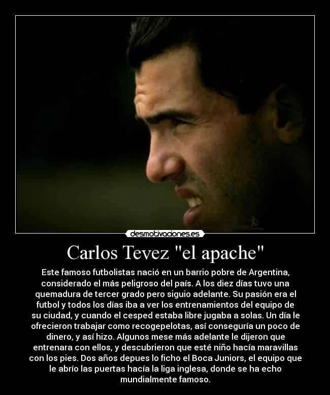 Carlos Tevez el apache - Este famoso futbolistas nació en un barrio pobre de Argentina,
considerado el más peligroso del país. A los diez días tuvo una
quemadura de tercer grado pero siguio adelante. Su pasión era el
futbol y todos los días iba a ver los entrenamientos del equipo de
su ciudad, y cuando el cesped estaba libre jugaba a solas. Un día le
ofrecieron trabajar como recogepelotas, así conseguría un poco de
dinero, y así hizo. Algunos mese más adelante le dijeron que
entrenara con ellos, y descubrieron que esté niño hacía maravillas
con los pies. Dos años depues lo ficho el Boca Juniors, el equipo que
le abrío las puertas hacía la liga inglesa, donde se ha echo
mundialmente famoso.