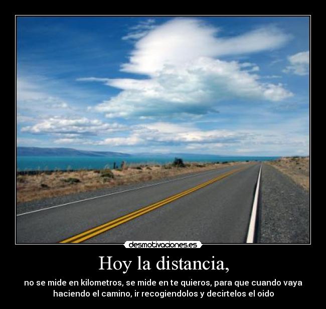 Hoy la distancia, - no se mide en kilometros, se mide en te quieros, para que cuando vaya
haciendo el camino, ir recogiendolos y decirtelos el oido