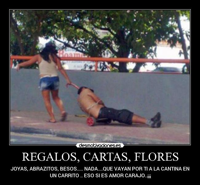 REGALOS, CARTAS, FLORES - JOYAS, ABRAZITOS, BESOS..... NADA....QUE VAYAN POR TI A LA CANTINA EN
UN CARRITO .. ESO SI ES AMOR CARAJO..¡¡¡