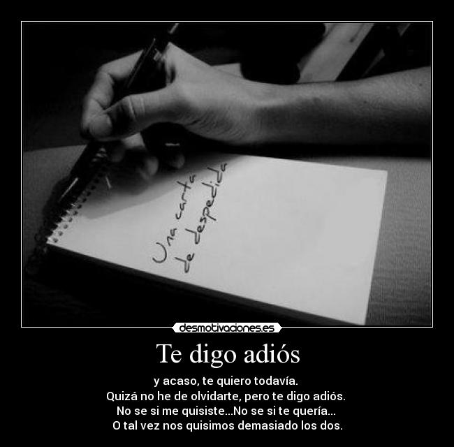 Te digo adiós - y acaso, te quiero todavía. 
Quizá no he de olvidarte, pero te digo adiós. 
No se si me quisiste...No se si te quería... 
O tal vez nos quisimos demasiado los dos.