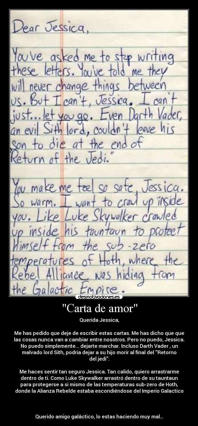 Carta de amor - Querida Jessica,
Me has pedido que deje de escribir estas cartas. Me has dicho que que
las cosas nunca van a cambiar entre nosotros. Pero no puedo, Jessica.
No puedo simplemente... dejarte marchar. Incluso Darth Vader , un
malvado lord Sith, podria dejar a su hijo morir al final del Retorno
del jedi.
Me haces sentir tan seguro Jessica. Tan calido, quiero arrastrarme
dentro de ti. Como Luke Skywalker arrastró dentro de su tauntaun
para protegerse a si mismo de las temperaturas sub-zero de Hoth,
donde la Alianza Rebelde estaba escondiéndose del Imperio Galactico
Querido amigo galáctico, lo estas haciendo muy mal...