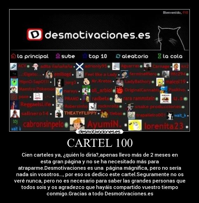 CARTEL 100 - Cien carteles ya, ¿quién lo diría?,apenas llevo más de 2 meses en
esta gran página y no se ha necesitado más para
atraparme.Desmotivaciones es una página mágnifica, pero no sería
nada sin vosotros..., por eso os dedico este cartel.Seguramente no os
veré nunca, pero no es necesario para saber las grandes personas que
todos sois y os agradezco que hayáis compartido vuestro tiempo
conmigo.Gracias a todo Desmotivaciones.es