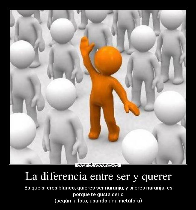 La diferencia entre ser y querer - Es que si eres blanco, quieres ser naranja; y si eres naranja, es porque te gusta serlo
(según la foto, usando una metáfora)
