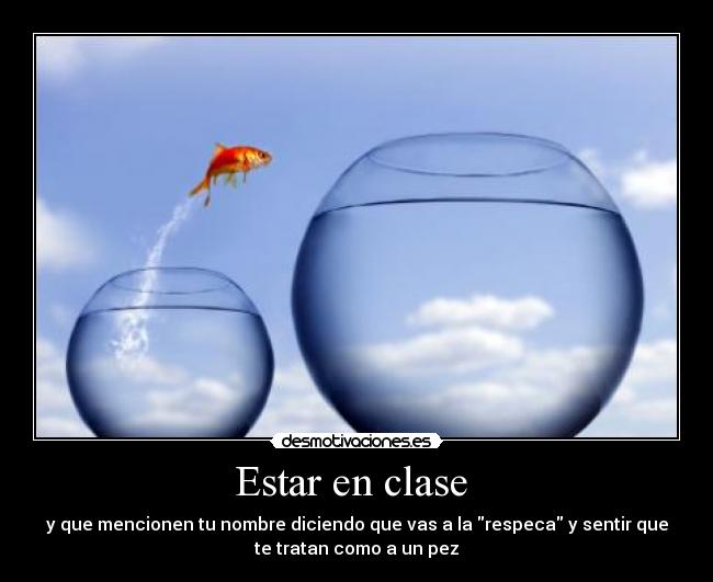 Estar en clase  - y que mencionen tu nombre diciendo que vas a la respeca y sentir que
te tratan como a un pez