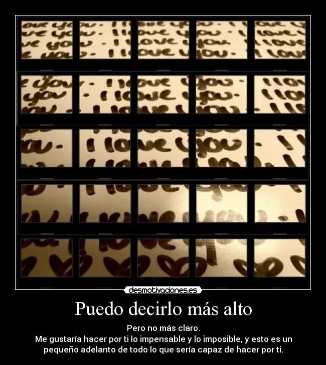 Puedo decirlo más alto - Pero no más claro.
Me gustaría hacer por ti lo impensable y lo imposible, y esto es un
pequeño adelanto de todo lo que sería capaz de hacer por ti.