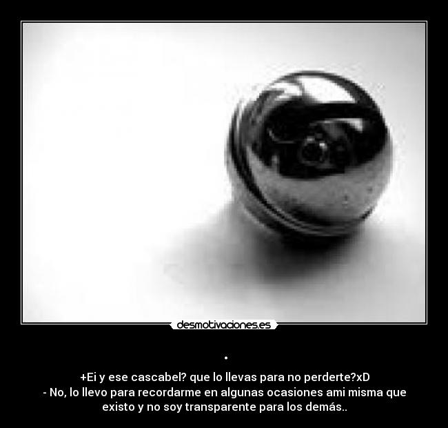 . - +Ei y ese cascabel? que lo llevas para no perderte?xD
- No, lo llevo para recordarme en algunas ocasiones ami misma que
existo y no soy transparente para los demás..