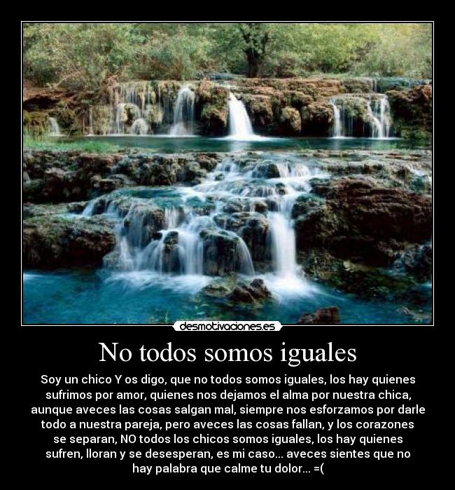 No todos somos iguales - Soy un chico Y os digo, que no todos somos iguales, los hay quienes
sufrimos por amor, quienes nos dejamos el alma por nuestra chica,
aunque aveces las cosas salgan mal, siempre nos esforzamos por darle
todo a nuestra pareja, pero aveces las cosas fallan, y los corazones
se separan, NO todos los chicos somos iguales, los hay quienes
sufren, lloran y se desesperan, es mi caso... aveces sientes que no
hay palabra que calme tu dolor... =(