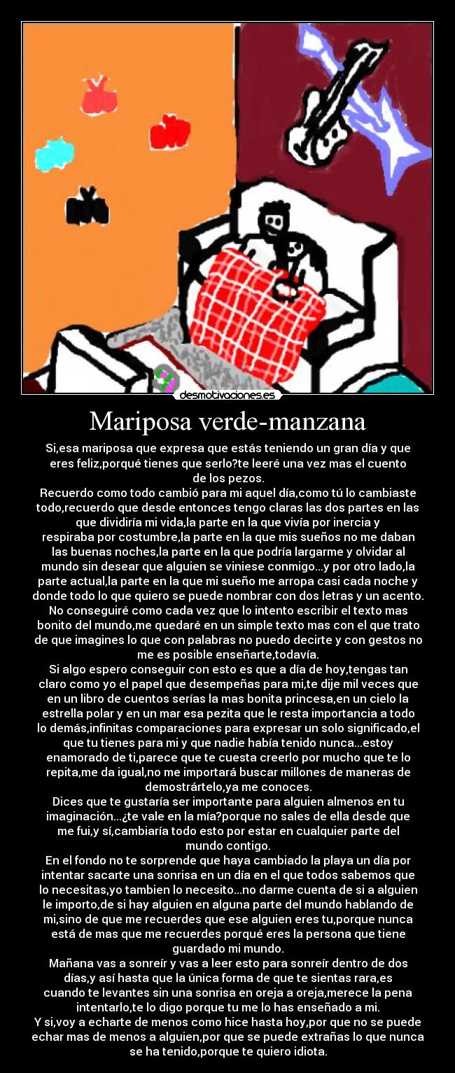 Mariposa verde-manzana - Si,esa mariposa que expresa que estás teniendo un gran día y que
eres feliz,porqué tienes que serlo?te leeré una vez mas el cuento
de los pezos.
Recuerdo como todo cambió para mi aquel día,como tú lo cambiaste
todo,recuerdo que desde entonces tengo claras las dos partes en las
que dividiría mi vida,la parte en la que vivía por inercia y
respiraba por costumbre,la parte en la que mis sueños no me daban
las buenas noches,la parte en la que podría largarme y olvidar al
mundo sin desear que alguien se viniese conmigo...y por otro lado,la
parte actual,la parte en la que mi sueño me arropa casi cada noche y
donde todo lo que quiero se puede nombrar con dos letras y un acento.
No conseguiré como cada vez que lo intento escribir el texto mas
bonito del mundo,me quedaré en un simple texto mas con el que trato
de que imagines lo que con palabras no puedo decirte y con gestos no
me es posible enseñarte,todavía.
Si algo espero conseguir con esto es que a día de hoy,tengas tan
claro como yo el papel que desempeñas para mi,te dije mil veces que
en un libro de cuentos serías la mas bonita princesa,en un cielo la
estrella polar y en un mar esa pezita que le resta importancia a todo
lo demás,infinitas comparaciones para expresar un solo significado,el
que tu tienes para mi y que nadie había tenido nunca...estoy
enamorado de ti,parece que te cuesta creerlo por mucho que te lo
repita,me da igual,no me importará buscar millones de maneras de
demostrártelo,ya me conoces.
Dices que te gustaría ser importante para alguien almenos en tu
imaginación...¿te vale en la mía?porque no sales de ella desde que
me fui,y sí,cambiaría todo esto por estar en cualquier parte del
mundo contigo.
En el fondo no te sorprende que haya cambiado la playa un día por
intentar sacarte una sonrisa en un día en el que todos sabemos que
lo necesitas,yo tambien lo necesito...no darme cuenta de si a alguien
le importo,de si hay alguien en alguna parte del mundo hablando de
mi,sino de que me recuerdes que ese alguien eres tu,porque nunca
está de mas que me recuerdes porqué eres la persona que tiene
guardado mi mundo.
Mañana vas a sonreír y vas a leer esto para sonreír dentro de dos
días,y así hasta que la única forma de que te sientas rara,es
cuando te levantes sin una sonrisa en oreja a oreja,merece la pena
intentarlo,te lo digo porque tu me lo has enseñado a mi.
Y si,voy a echarte de menos como hice hasta hoy,por que no se puede
echar mas de menos a alguien,por que se puede extrañas lo que nunca
se ha tenido,porque te quiero idiota.