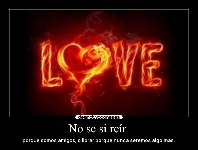 No se si reír  - porque somos amigos, o llorar porque nunca seremos algo mas. 