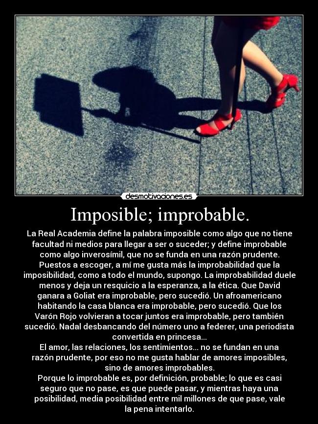 Imposible; improbable. - La Real Academia define la palabra imposible como algo que no tiene
facultad ni medios para llegar a ser o suceder; y define improbable
como algo inverosímil, que no se funda en una razón prudente.
Puestos a escoger, a mí me gusta más la improbabilidad que la
imposibilidad, como a todo el mundo, supongo. La improbabilidad duele
menos y deja un resquicio a la esperanza, a la ética. Que David
ganara a Goliat era improbable, pero sucedió. Un afroamericano
habitando la casa blanca era improbable, pero sucedió. Que los
Varón Rojo volvieran a tocar juntos era improbable, pero también
sucedió. Nadal desbancando del número uno a federer, una periodista
convertida en princesa...
El amor, las relaciones, los sentimientos... no se fundan en una
razón prudente, por eso no me gusta hablar de amores imposibles,
sino de amores improbables.
Porque lo improbable es, por definición, probable; lo que es casi
seguro que no pase, es que puede pasar, y mientras haya una
posibilidad, media posibilidad entre mil millones de que pase, vale
la pena intentarlo.