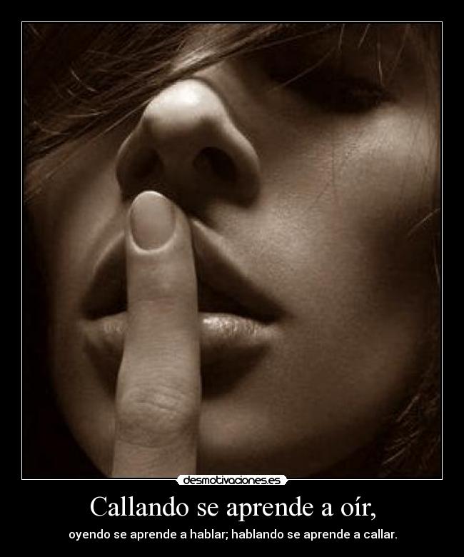 Callando se aprende a oír, - oyendo se aprende a hablar; hablando se aprende a callar.