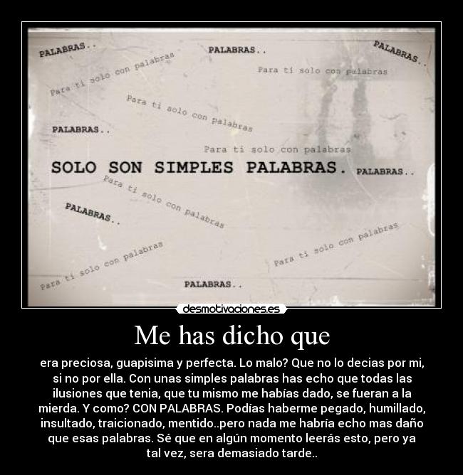 Me has dicho que - era preciosa, guapisima y perfecta. Lo malo? Que no lo decias por mi,
si no por ella. Con unas simples palabras has echo que todas las
ilusiones que tenia, que tu mismo me habías dado, se fueran a la
mierda. Y como? CON PALABRAS. Podías haberme pegado, humillado,
insultado, traicionado, mentido..pero nada me habría echo mas daño
que esas palabras. Sé que en algún momento leerás esto, pero ya
tal vez, sera demasiado tarde..