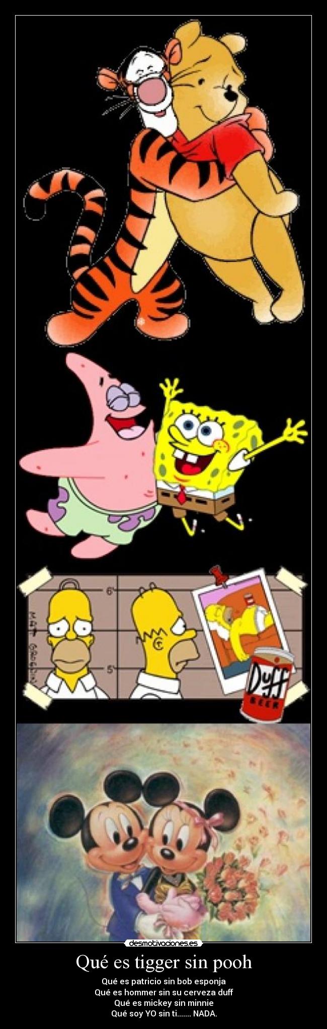 Qué es tigger sin pooh - Qué es patricio sin bob esponja
Qué es hommer sin su cerveza duff
Qué es mickey sin minnie
Qué soy YO sin ti....... NADA.