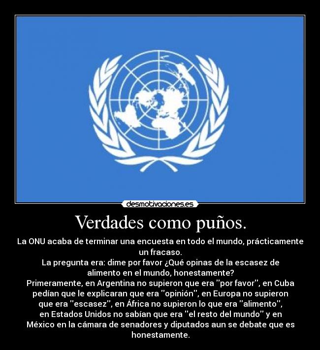 Verdades como puños. - La ONU acaba de terminar una encuesta en todo el mundo, prácticamente
un fracaso.
La pregunta era: dime por favor ¿Qué opinas de la escasez de
alimento en el mundo, honestamente?
Primeramente, en Argentina no supieron que era por favor, en Cuba
pedían que le explicaran que era opinión, en Europa no supieron
que era escasez, en África no supieron lo que era alimento,
en Estados Unidos no sabían que era el resto del mundo y en
México en la cámara de senadores y diputados aun se debate que es
honestamente.