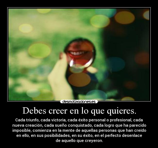 Debes creer en lo que quieres. - Cada triunfo, cada victoria, cada éxito personal o profesional, cada
nueva creación, cada sueño conquistado, cada logro que ha parecido
imposible, comienza en la mente de aquellas personas que han creído
en ello, en sus posibilidades, en su éxito, en el perfecto desenlace
de aquello que creyeron.