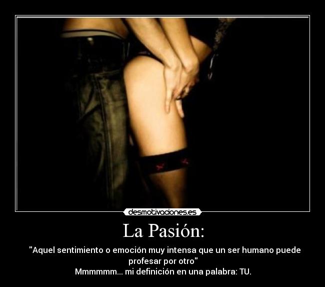 La Pasión: -   Aquel sentimiento o emoción muy intensa que un ser humano puede
profesar por otro
Mmmmmm... mi definición en una palabra: TU.