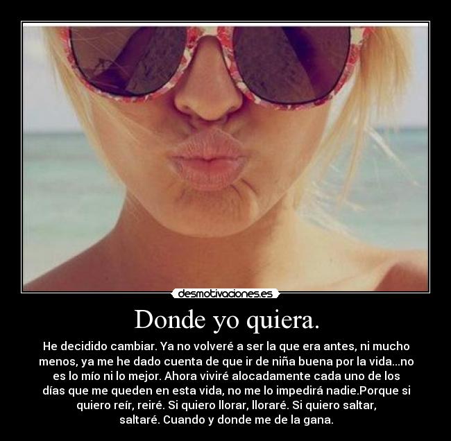 Donde yo quiera. - He decidido cambiar. Ya no volveré a ser la que era antes, ni mucho
menos, ya me he dado cuenta de que ir de niña buena por la vida...no
es lo mío ni lo mejor. Ahora viviré alocadamente cada uno de los
días que me queden en esta vida, no me lo impedirá nadie.Porque si
quiero reír, reiré. Si quiero llorar, lloraré. Si quiero saltar,
saltaré. Cuando y donde me de la gana.