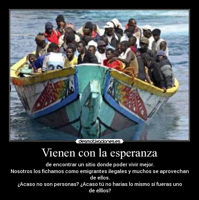 Vienen con la esperanza - de encontrar un sitio donde poder vivir mejor.
Nosotros los fichamos como emigrantes ilegales y muchos se aprovechan de ellos.
¿Acaso no son personas? ¿Acaso tú no harias lo mismo si fueras uno de elllos?