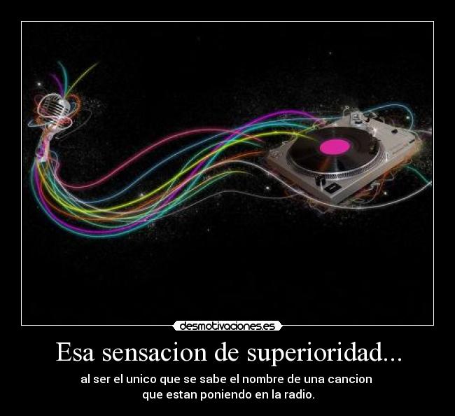 Esa sensacion de superioridad... - al ser el unico que se sabe el nombre de una cancion
que estan poniendo en la radio.