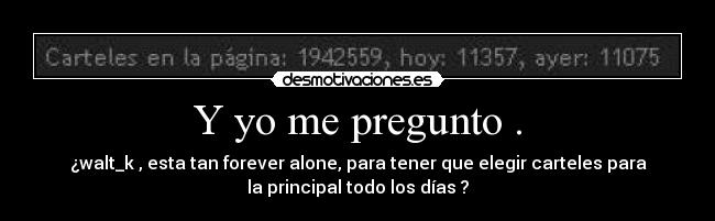 Y yo me pregunto . - ¿walt_k , esta tan forever alone, para tener que elegir carteles para
la principal todo los días ?