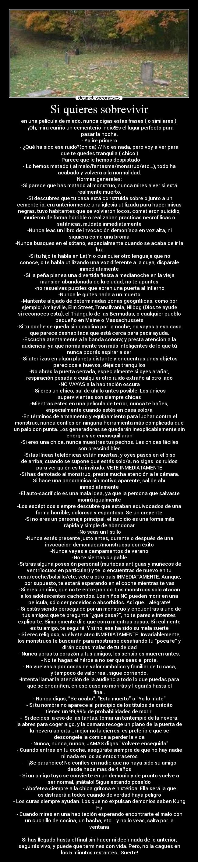 Si quieres sobrevivir - en una película de miedo, nunca digas estas frases ( o similares ):
- ¡Oh, mira cariño un cementerio indio!Es el lugar perfecto para
pasar la noche.
- Yo iré primero
- ¿Qué ha sido ese ruido?(chica) // No es nada, pero voy a ver para
que te quedes tranquila ( chico )
- Parece que le hemos despistado
- Lo hemos matado ( al malo/fantasma/monstruo/etc...), todo ha
acabado y volverá a la normalidad.
Normas generales:
-Si parece que has matado al monstruo, nunca mires a ver si está
realmente muerto.
-Si descubres que tu casa está construida sobre o junto a un
cementerio, era anteriormente una iglesia utilizada para hacer misas
negras, tuvo habitantes que se volvieron locos, cometieron suicidio,
murieron de forma horrible o realizaban prácticas necrofílicas o
satánicas, múdate inmediatamente
-Nunca leas un libro de invocación demoníaca en voz alta, ni
siquiera como una broma
-Nunca busques en el sótano, especialmente cuando se acaba de ir la
luz
-Si tu hijo te habla en Latín o cualquier otro lenguaje que no
conoce, o te habla utilizando una voz diferente a la suya, dispárale
inmediatamente
-Si la peña planea una divertida fiesta a medianoche en la vieja
mansión abandonada de la ciudad, no te apuntes
-no resuelvas puzzles que abren una puerta al Infierno
-Nunca le quites nada a un muerto
-Mantente alejado de determinadas zonas geográficas, como por
ejemplo: Amityville, Elm Street, Transilvania, Nilbog (Dios te ayude
si reconoces esta), el Triángulo de las Bermudas, o cualquier pueblo
pequeño en Maine o Massachussets
-Si tu coche se queda sin gasolina por la noche, no vayas a esa casa
que parece deshabitada que está cerca para pedir ayuda.
-Escucha atentamente a la banda sonora; y presta atención a la
audiencia, ya que normalmente son más inteligentes de lo que tú
nunca podrás aspirar a ser
-Si aterrizas en algún planeta distante y encuentras unos objetos
parecidos a huevos, déjalos tranquilos
-No abras la puerta cerrada, especialmente si oyes arañar,
respiración pesada o cualquier otro ruido extraño al otro lado
-NO VAYAS a la habitación oscura
-Si eres un chico, sal de ahí lo antes posible. Los únicos
supervivientes son siempre chicas
-Mientras estés en una película de terror, nunca te bañes,
especialmente cuando estés en casa solo/a
-En términos de armamento y equipamiento para luchar contra el
monstruo, nunca confíes en ninguna herramienta más complicada que
un palo con punta. Los generadores se quedarán inexplicablemente sin
energía y se encasquillarán
-Si eres una chica, nunca muestres tus pechos. Las chicas fáciles
son prescindibles
-Si las líneas telefónicas están muertas, y oyes pasos en el piso
de arriba, cuando se supone que estás solo/a, no sigas los ruidos
para ver quién es tu invitado. VETE INMEDIATAMENTE
-Si has derrotado al monstruo, presta mucha atención a la cámara.
Si hace una panorámica sin motivo aparente, sal de ahí
inmediatamente
-El auto-sacrificio es una mala idea, ya que la persona que salvaste
morirá igualmente
-Los escépticos siempre descubre que estaban equivocados de una
forma horrible, dolorosa y espantosa. Sé un creyente
-Si no eres un personaje principal, el suicidio es una forma más
rápida y simple de abandonar
-No seas un listillo
-Nunca estés presente justo antes, durante o después de una
invocación demoníaca/monstruosa con éxito
-Nunca vayas a campamentos de verano
-No te sientas culpable
-Si tiras alguna posesión personal (muñecas antiguas y muñecos de
ventrílocuos en particular) y te lo encuentras de nuevo en tu
casa/coche/bolsillo/etc, vete a otro país INMEDIATAMENTE. Aunque,
por supuesto, te estará esperando en el coche mientras te vas
-Si eres un niño, que no te entre pánico. Los monstruos solo atacan
a los adolescentes cachondos. Los niños NO pueden morir en una
película, sólo ser poseídos o absorbidos. Así que... alégrate!
- Si estás siendo perseguido por un monstruo y encuentras a uno de
tus amigos que te pregunta ¿qué pasa?, no te pares e intentes
explicarte. Simplemente dile que corra mientras pasas. Si realmente
es tu amigo, te seguirá. Y si no, esa ha sido su mala suerte
- Si eres religioso, vuélvete ateo INMEDIATAMENTE. Invariablemente,
los monstruos te buscarán para mostrarse desafiando tu poca fe y
dirán cosas malas de tu deidad
- Nunca abras tu corazón a tus amigos, los sensibles mueren antes.
- No te hagas el héroe a no ser que seas el prota.
- No vuelvas a por cosas de valor símbólico y familiar de tu casa,
y tampoco de valor real, sigue corriendo.
-Intenta llamar la atención de la audiencia todo lo que puedas para
que se encariñen, en ese caso no morirás y llegarás hasta el
final.
- Nunca digas, Se acabó, Esta muerto o Yo lo maté
- Si tu nombre no aparece al principio de los títulos de crédito
tienes un 99,99% de probabilidades de morir.
-  Si decides, a eso de las tantas, tomar un tentempié de la nevera,
la abres para coger algo, y la camara recoge un plano de la puerta de
la nevera abierta... mejor no la cierres, es preferible que se
descongele la comida a perder la vida
- Nunca, nunca, nunca, JAMÁS digas Volveré enseguida
- Cuando entres en tu coche, asegúrate siempre de que no hay nadie
ni nada en los asientos traseros
-  ­¡Se paranoico! No confíes en nadie que no haya sido su amigo
desde hace mas de 4 años
- Si un amigo tuyo se convierte en un demonio y de pronto vuelve a
ser normal, ¡mátalo! Sigue estando poseído
- Abofetea siempre a la chica gritona e histérica. Ella será la que
os distraerá a todos cuando de verdad haya peligro
- Los curas siempre ayudan. Los que no expulsan demonios saben Kung
Fú
- Cuando mires en una habitación esperando encontrarte el malo con
un cuchillo de cocina, un hacha, etc... y no lo veas, salta por la
ventana

Si has llegado hasta el final sin hacer ni decir nada de lo anterior,
seguirás vivo, y puede que termines con vida. Pero, no la cagues en
los 5 minutos restantes. ¡Suerte!