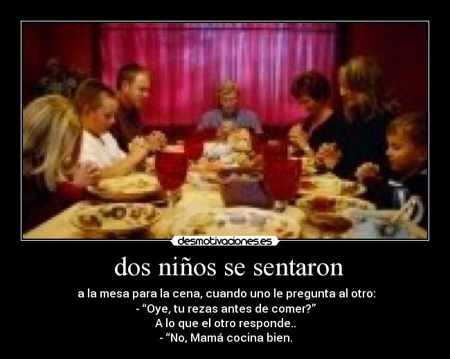 dos niños se sentaron - a la mesa para la cena, cuando uno le pregunta al otro:
- “Oye, tu rezas antes de comer?”
A lo que el otro responde..
- “No, Mamá cocina bien.
