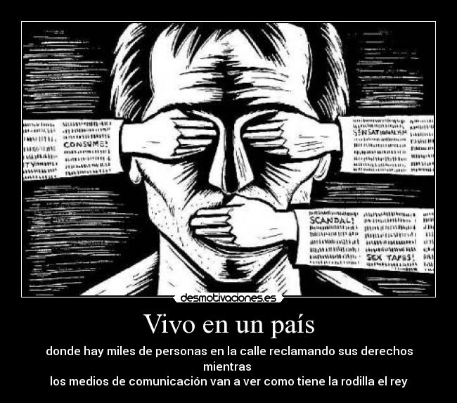 Vivo en un país - donde hay miles de personas en la calle reclamando sus derechos mientras 
los medios de comunicación van a ver como tiene la rodilla el rey