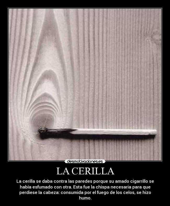 LA CERILLA - La cerilla se daba contra las paredes porque su amado cigarrillo se
había esfumado con otra. Esta fue la chispa necesaria para que
perdiese la cabeza: consumida por el fuego de los celos, se hizo
humo.