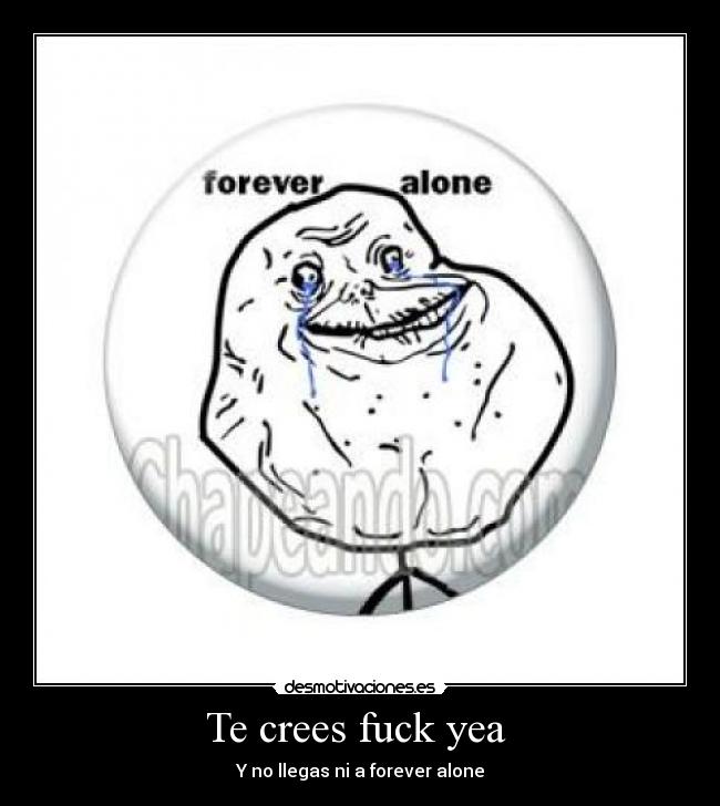 Te crees fuck yea - Y no llegas ni a forever alone