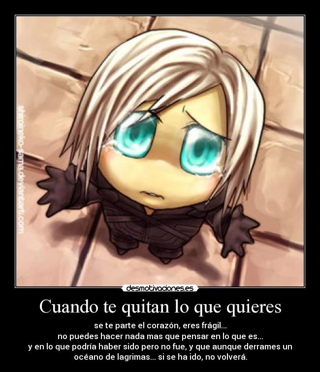 Cuando te quitan lo que quieres - se te parte el corazón, eres frágil...
no puedes hacer nada mas que pensar en lo que es...
y en lo que podría haber sido pero no fue, y que aunque derrames un
océano de lagrimas... si se ha ido, no volverá.