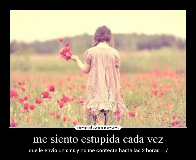 me siento estupida cada vez - que le envio un sms y no me contesta hasta las 2 horas.. =/