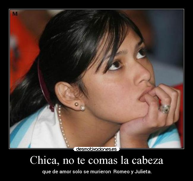 Chica, no te comas la cabeza - que de amor solo se murieron Romeo y Julieta.