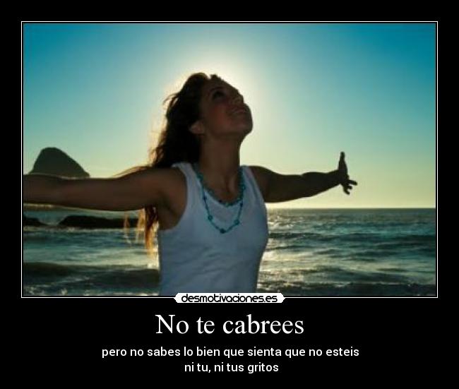 No te cabrees - pero no sabes lo bien que sienta que no esteis
ni tu, ni tus gritos