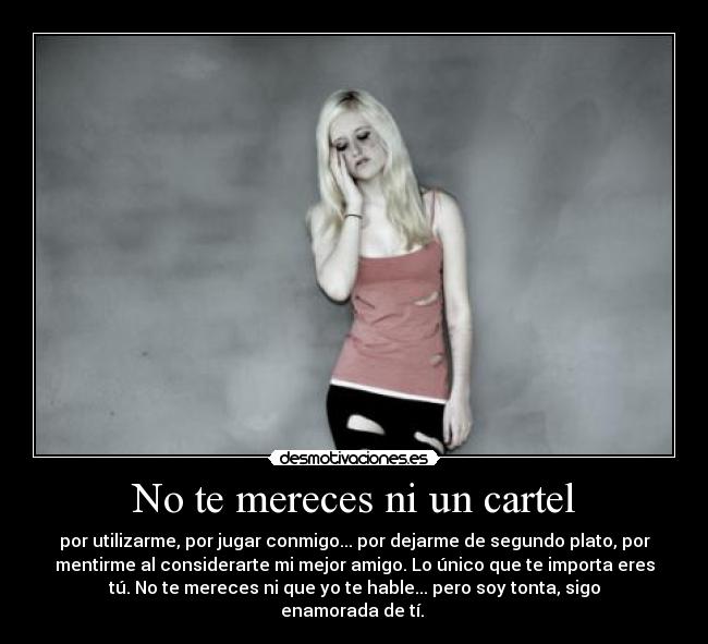 No te mereces ni un cartel - por utilizarme, por jugar conmigo... por dejarme de segundo plato, por
mentirme al considerarte mi mejor amigo. Lo único que te importa eres
tú. No te mereces ni que yo te hable... pero soy tonta, sigo
enamorada de tí.
