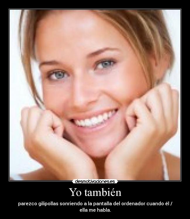 Yo también - parezco gilipollas sonriendo a la pantalla del ordenador cuando él / ella me habla.